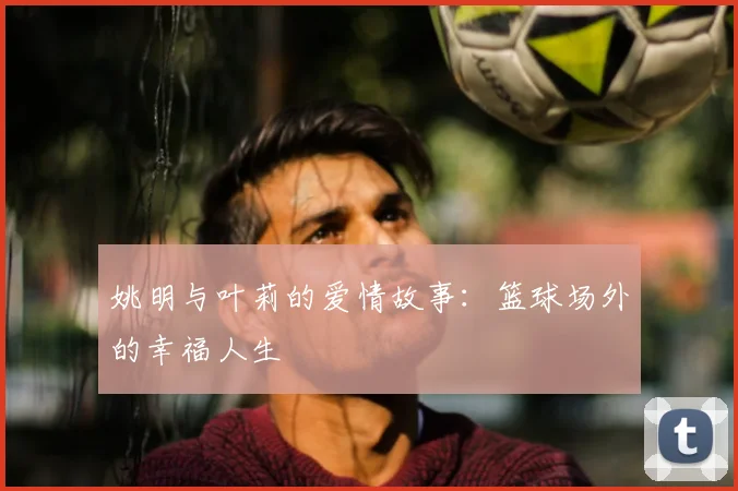 姚明与叶莉的爱情故事：篮球场外的幸福人生