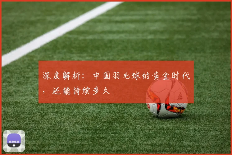 深度解析：中国羽毛球的黄金时代，还能持续多久