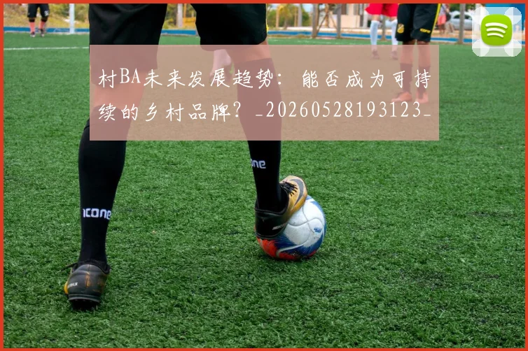 村BA未来发展趋势:能否成为可持续的乡村品牌?_20260528193123_20260707022142