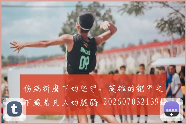 伤病折磨下的坚守，英雄的铠甲之下藏着凡人的脆弱_20260703213913_20260718003308