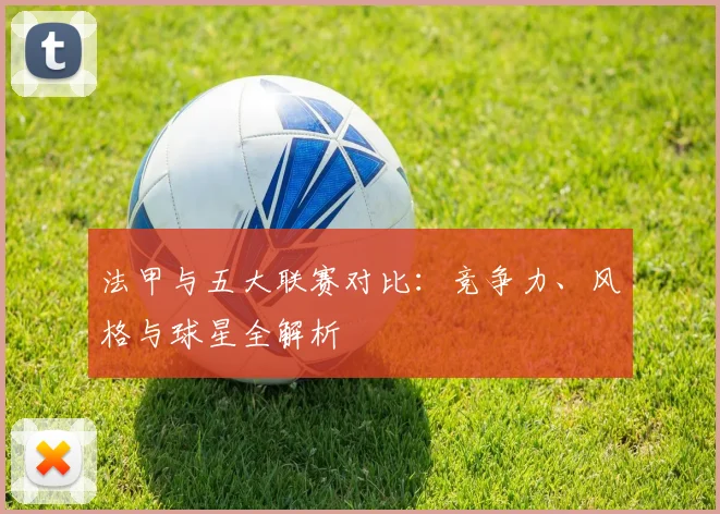 法甲与五大联赛对比：竞争力、风格与球星全解析