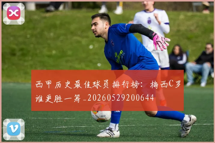 西甲历史最佳球员排行榜：梅西C罗谁更胜一筹_20260529200644