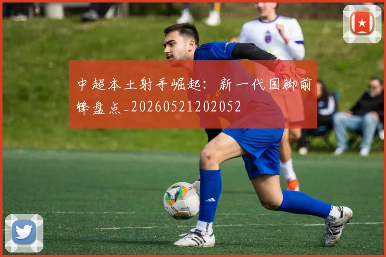中超本土射手崛起:新一代国脚前锋盘点_20260521202052