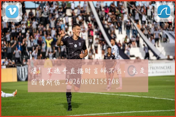 爆！某选手直播时言辞不当，竟是因情所伤_20260802155708