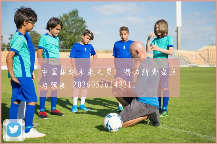 中国排球未来之星：潜力新秀盘点与预测_20260526143211
