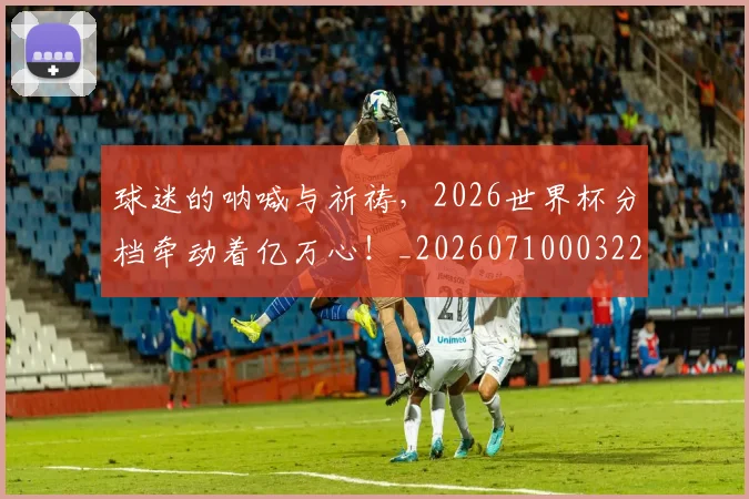 球迷的呐喊与祈祷,2026世界杯分档牵动着亿万心!_20260710003225