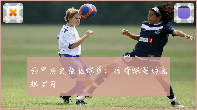 西甲历史最佳球员:传奇球星的光辉岁月
