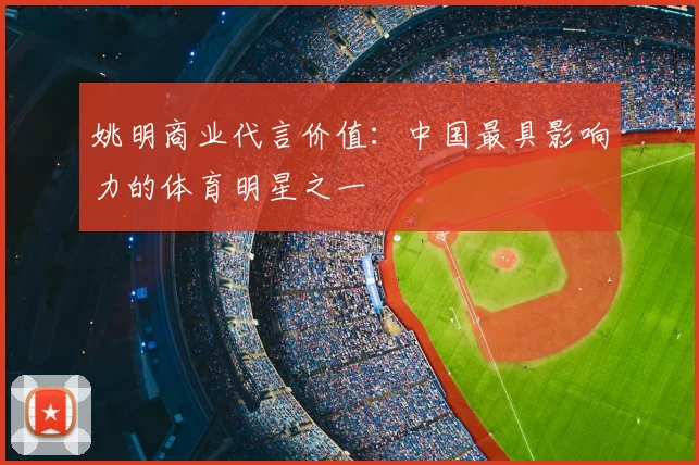 姚明商业代言价值:中国最具影响力的体育明星之一