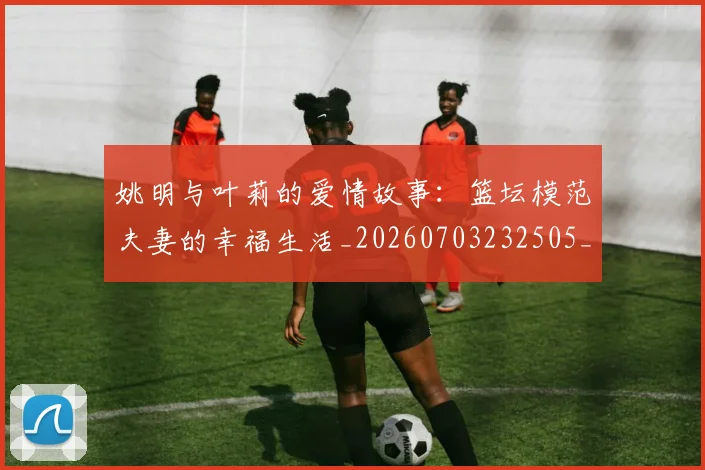 姚明与叶莉的爱情故事：篮坛模范夫妻的幸福生活_20260703232505_20260720191303