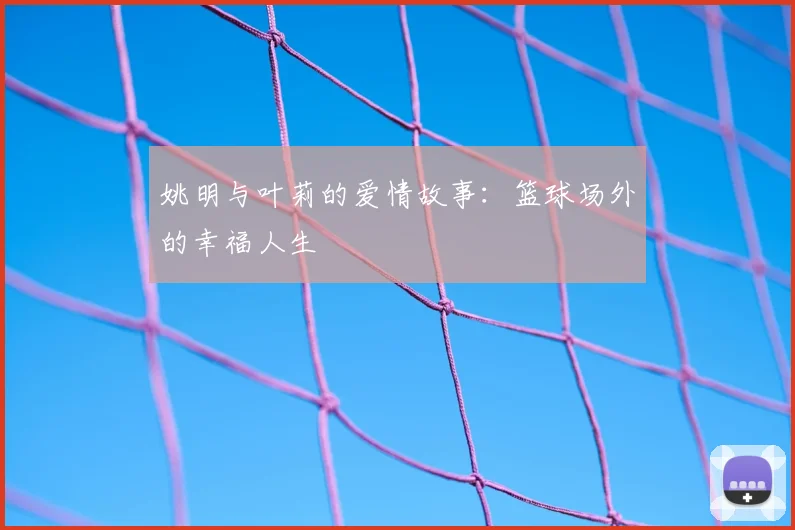 姚明与叶莉的爱情故事:篮球场外的幸福人生