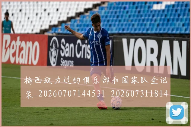 梅西效力过的俱乐部和国家队全记录_20260707144531_20260731181438
