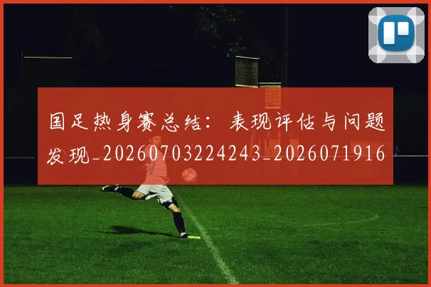 国足热身赛总结:表现评估与问题发现_20260703224243_20260719165009