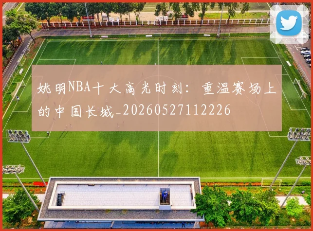 姚明NBA十大高光时刻:重温赛场上的中国长城_20260527112226