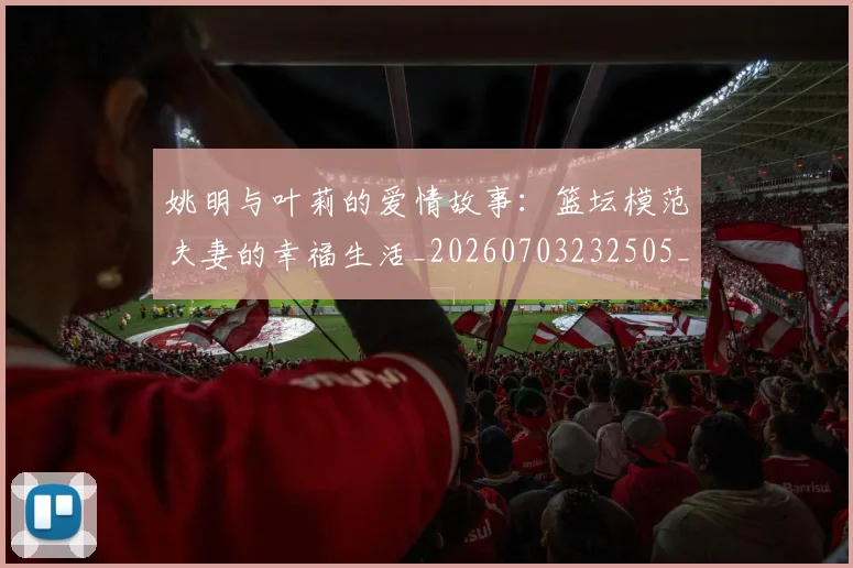 姚明与叶莉的爱情故事：篮坛模范夫妻的幸福生活_20260703232505_20260720191303