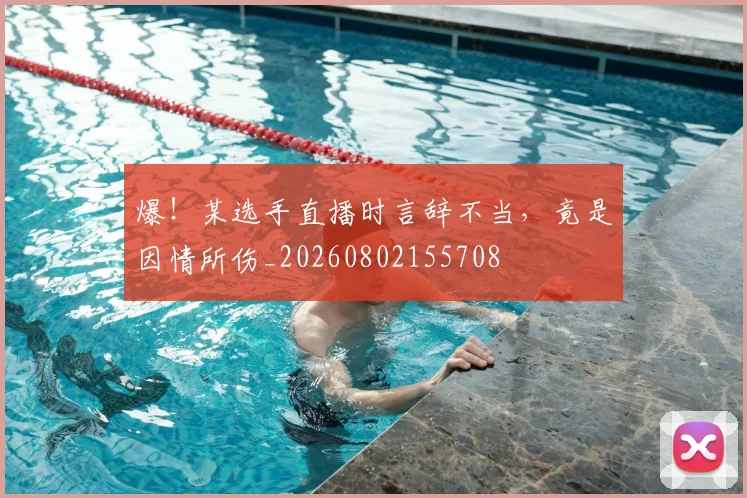 爆!某选手直播时言辞不当,竟是因情所伤_20260802155708