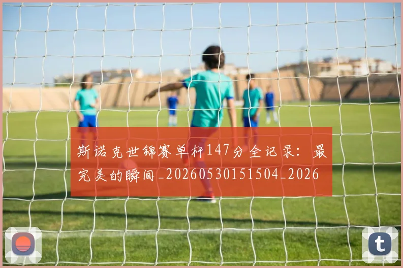 斯诺克世锦赛单杆147分全记录：最完美的瞬间_20260530151504_20260731170323