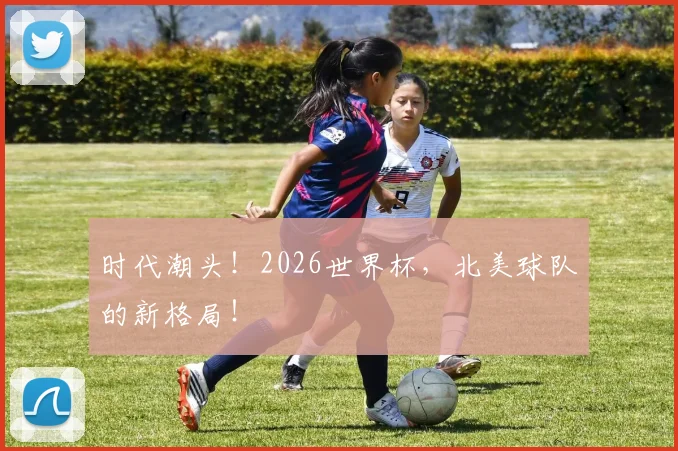 时代潮头!2026世界杯,北美球队的新格局!