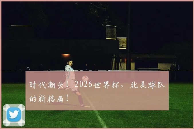 时代潮头!2026世界杯,北美球队的新格局!